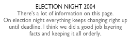 ELECTION NIGHT 2004There's a lot of information on this page.  On election night everything keeps changing right up until deadline. I think we did a good job layering facts and keeping it all orderly.