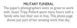 MILITARY FUNERALThe paper's photographers were so great to work with. Susan Tripp Pollard spent many hours with a family who lost their son in Iraq. This photo page shows just part of her amazing work that day.