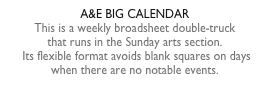 A&E BIG CALENDARThis is a weekly broadsheet double-truck  that runs in the Sunday arts section.  Its flexible format avoids blank squares on days when there are no notable events.