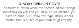 SUNDAY OPINION COVERSometimes, when when the section editor springs something on you and you have no art planned, you have to punt. But I think this type attack works better than a bunch of politician mugs any day.
